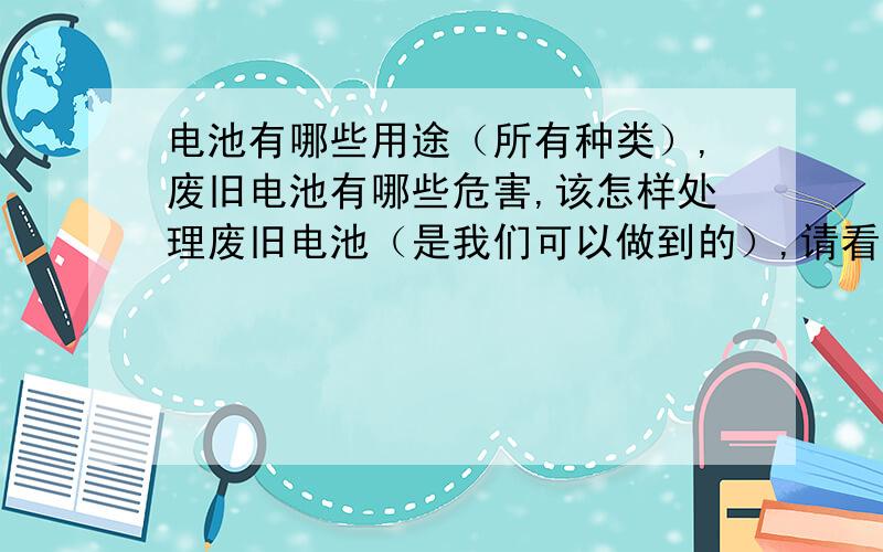 电池有哪些用途（所有种类）,废旧电池有哪些危害,该怎样处理废旧电池（是我们可以做到的）,请看到者回答,实在是事态紧急啊!