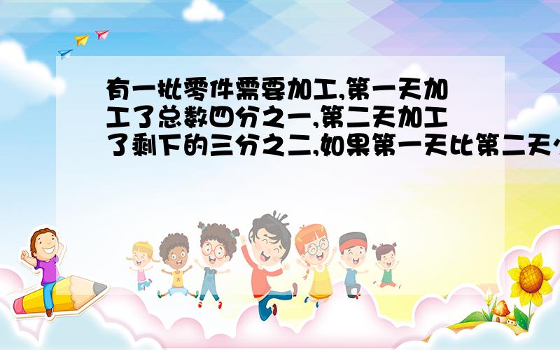 有一批零件需要加工,第一天加工了总数四分之一,第二天加工了剩下的三分之二,如果第一天比第二天少加工90个,那么这批零件共有多少个?