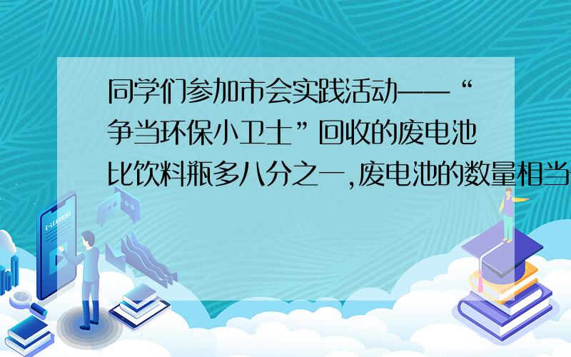 同学们参加市会实践活动——“争当环保小卫士”回收的废电池比饮料瓶多八分之一,废电池的数量相当于饮料瓶的几分之几?