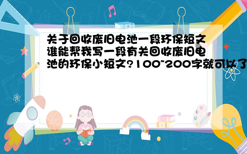 关于回收废旧电池一段环保短文谁能帮我写一段有关回收废旧电池的环保小短文?100~200字就可以了最好和中学生有关系，以一个中学生的角度阐述