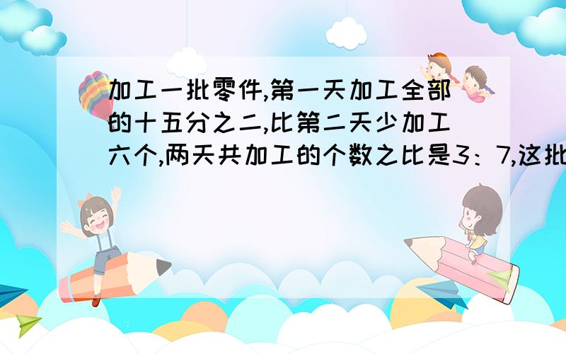 加工一批零件,第一天加工全部的十五分之二,比第二天少加工六个,两天共加工的个数之比是3：7,这批零件几个对不起哦,我打错字了,应是两天共加工的个数与未加工的个数之比是3:7