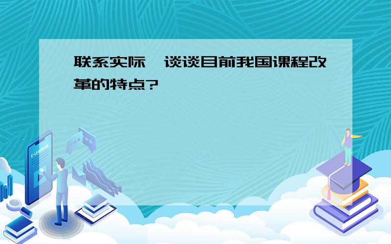 联系实际,谈谈目前我国课程改革的特点?