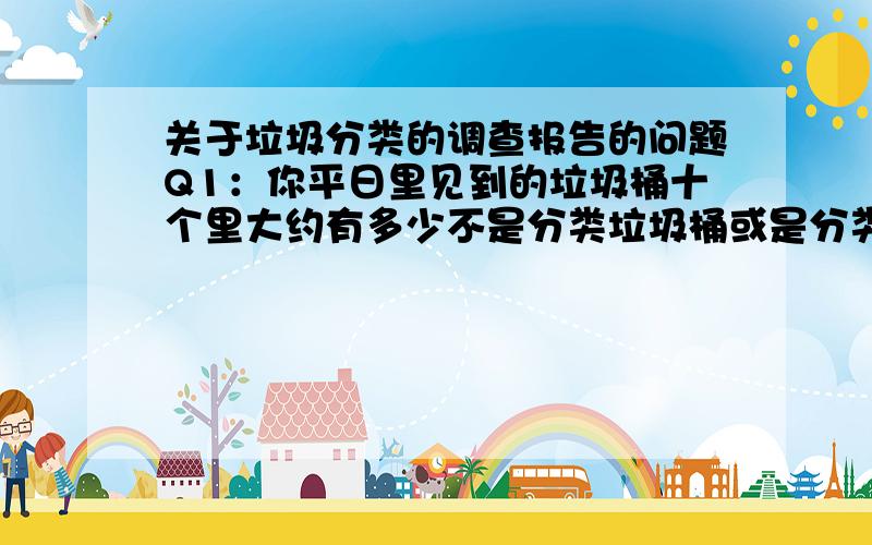 关于垃圾分类的调查报告的问题Q1：你平日里见到的垃圾桶十个里大约有多少不是分类垃圾桶或是分类垃圾桶但被人破坏,导致三个或两个垃圾桶只剩一两个,失去原有功效?Q2：你平日里在见到