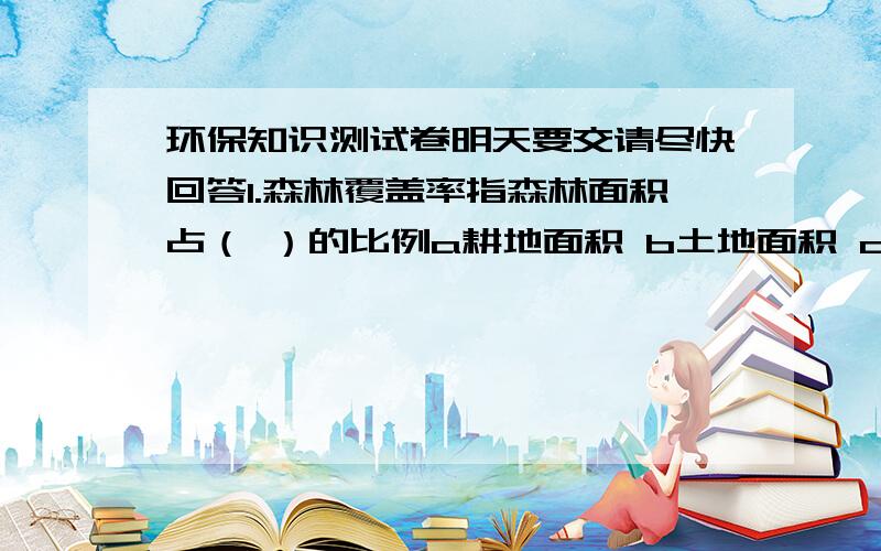 环保知识测试卷明天要交请尽快回答1.森林覆盖率指森林面积占（ ）的比例a耕地面积 b土地面积 c水面面积2.在全国各地发现污染环境行为,向环保部门举报应拨打（ ）a12315 b12345 c123693.国家号