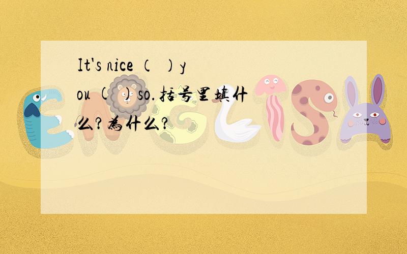 It's nice （ ）you ( )so.括号里填什么?为什么?