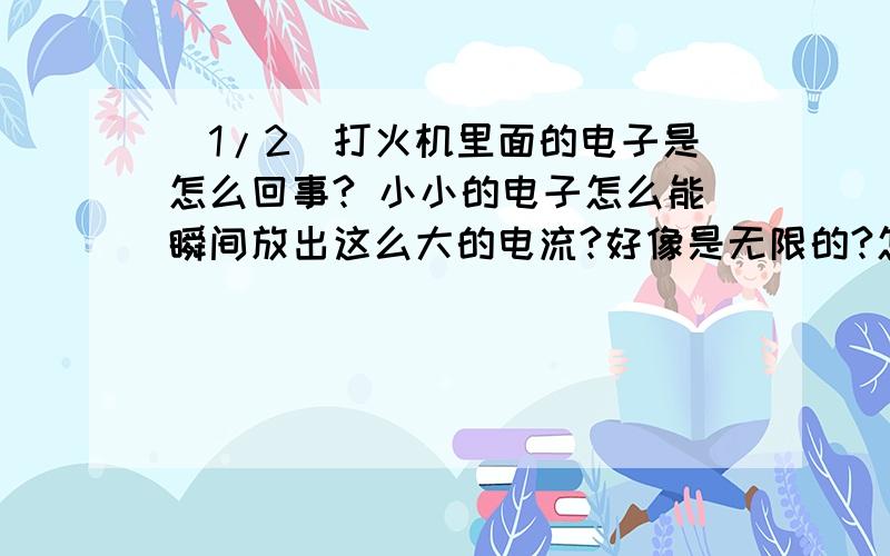 (1/2)打火机里面的电子是怎么回事? 小小的电子怎么能瞬间放出这么大的电流?好像是无限的?怎么用都用...(1/2)打火机里面的电子是怎么回事?小小的电子怎么能瞬间放出这么大的电流?好像是无