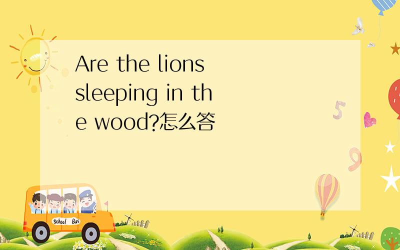 Are the lions sleeping in the wood?怎么答