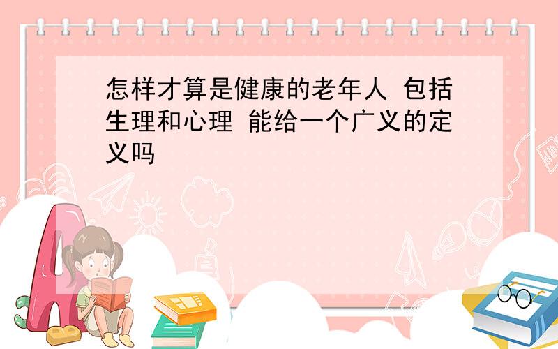 怎样才算是健康的老年人 包括生理和心理 能给一个广义的定义吗