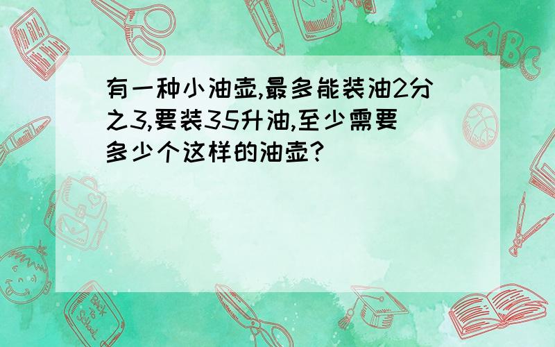 有一种小油壶,最多能装油2分之3,要装35升油,至少需要多少个这样的油壶?