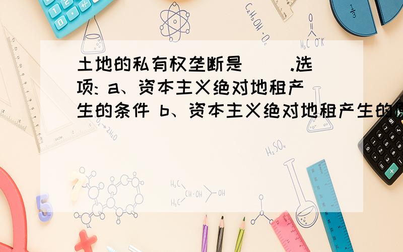 土地的私有权垄断是（ ）.选项: a、资本主义绝对地租产生的条件 b、资本主义绝对地租产生的原因 c、资本主义级差地租产生的条件 d、资本主义级差地租产生的原因