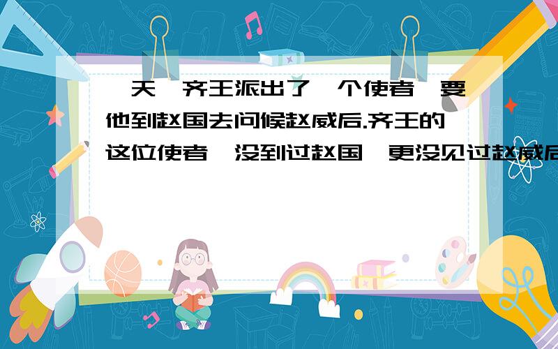 一天,齐王派出了一个使者,要他到赵国去问候赵威后.齐王的这位使者,没到过赵国,更没见过赵威后.但他早已听说,赵威后是一位很贤德的王后,所以,他十分高兴地接受了这一差事.他想去向赵威