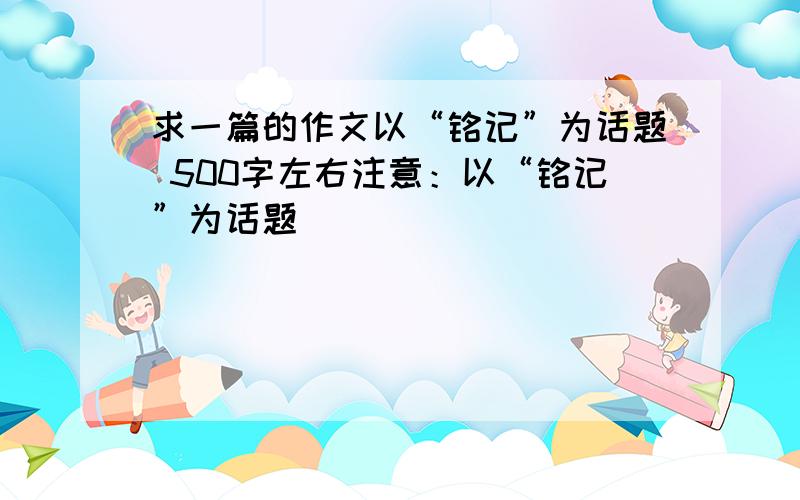 求一篇的作文以“铭记”为话题 500字左右注意：以“铭记”为话题