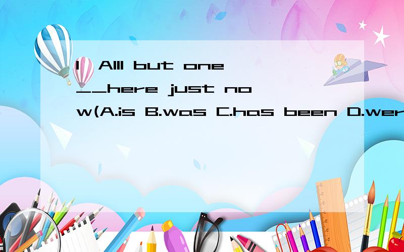 1、Alll but one__here just now(A.is B.was C.has been D.were)2、--__your clothes?----No,mine __hanging over there.A.IS it,is B.Are these,are C.Is it,are D.Are these,is3.-----Are the 2 answers correct?---NO,____correct.A.no one is B.both are not C.ne