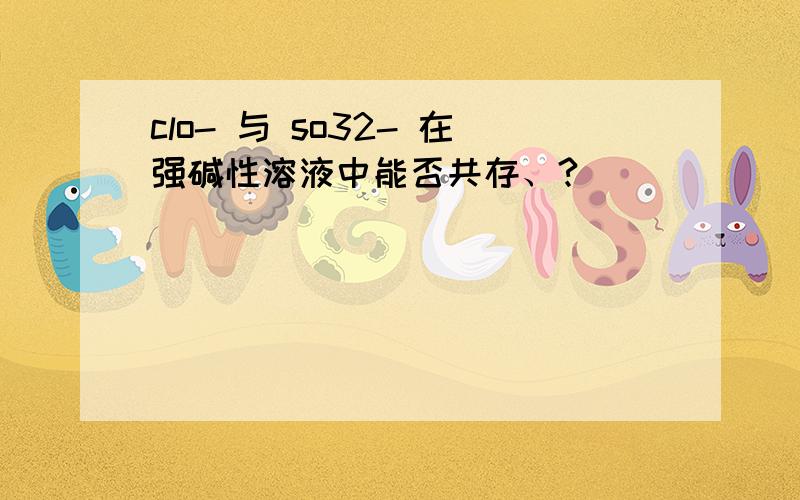 clo- 与 so32- 在强碱性溶液中能否共存、?