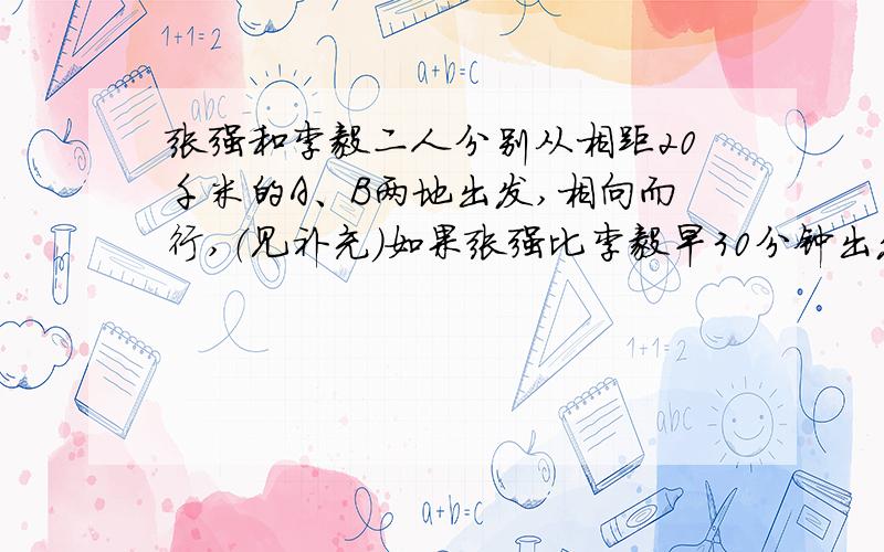 张强和李毅二人分别从相距20千米的A、B两地出发,相向而行,（见补充）如果张强比李毅早30分钟出发,那么在李毅出发2小时后,他们相遇.如果他们同时出发,那么一小时后两人相距11千米,求张强