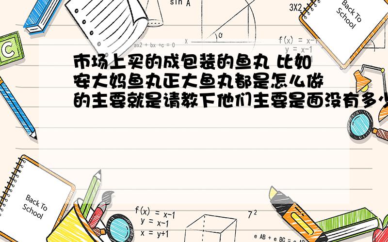 市场上买的成包装的鱼丸 比如安大妈鱼丸正大鱼丸都是怎么做的主要就是请教下他们主要是面没有多少鱼肉 我用淀粉做的没有那总口感 用淀粉做的太滑了 口感和上述说的口感差很多