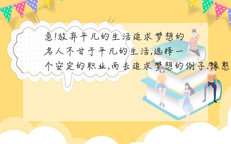 急!放弃平凡的生活追求梦想的名人不甘于平凡的生活,选择一个安定的职业,而去追求梦想的例子.像憨豆先生扮演者那样,明明是个高材生却当上喜剧演员……