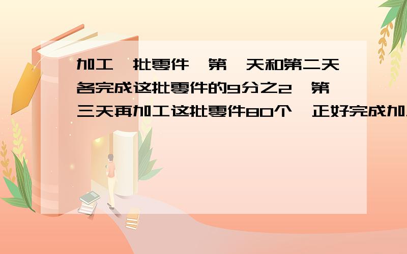 加工一批零件,第一天和第二天各完成这批零件的9分之2,第三天再加工这批零件80个,正好完成加工任务,在加工一批零件,第一天和第二天各完成这批零件的9分之2,第三天再加工这批零件80个,正