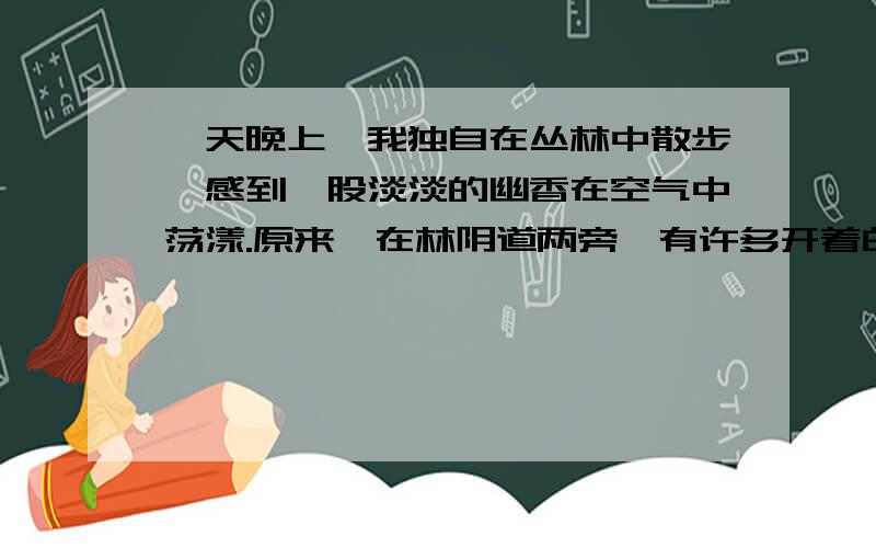 一天晚上,我独自在丛林中散步,感到一股淡淡的幽香在空气中荡漾.原来,在林阴道两旁,有许多开着白色花朵的高大树木,那一阵阵幽香就是从这儿散发出来的,园丁说,这些树木叫广玉兰,是从广