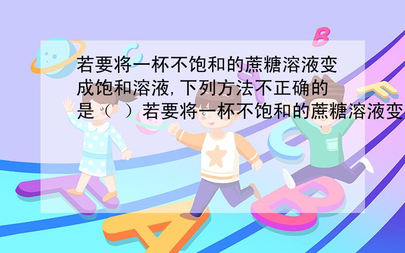 若要将一杯不饱和的蔗糖溶液变成饱和溶液,下列方法不正确的是（ ）若要将一杯不饱和的蔗糖溶液变成饱和溶液,下列方法不正确的是（ ）A增加溶质 B蒸发溶剂 C倒出一部分溶液 D降低温度