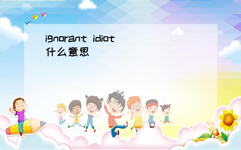 ignorant idiot什么意思