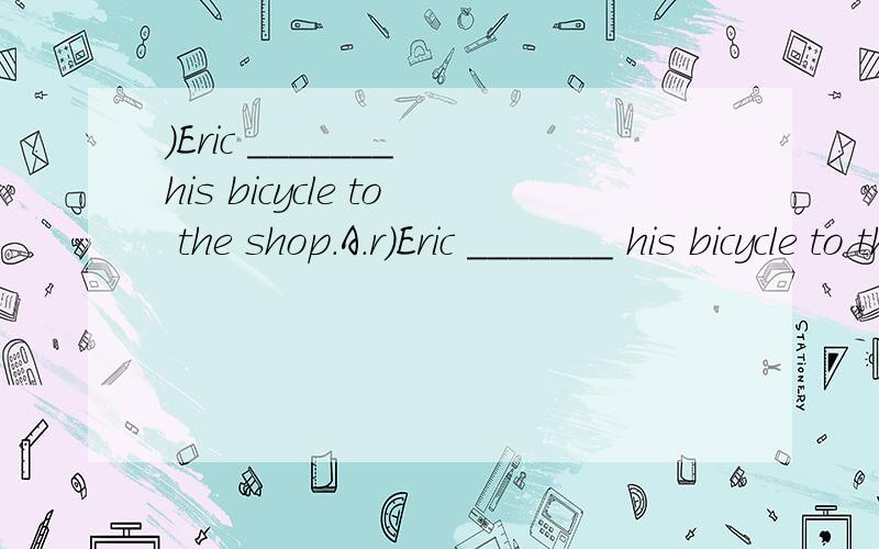 )Eric _______ his bicycle to the shop.A.r)Eric _______ his bicycle to the shop.A.rides B.ride C.is riding