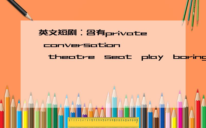 英文短剧：含有private conversation ,theatre,seat,play,boring,loudly,bear,friends,it's none of your business的短剧    四个人    除新概念二册第一课以外