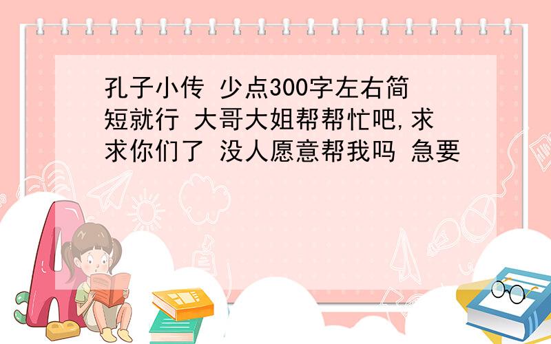 孔子小传 少点300字左右简短就行 大哥大姐帮帮忙吧,求求你们了 没人愿意帮我吗 急要