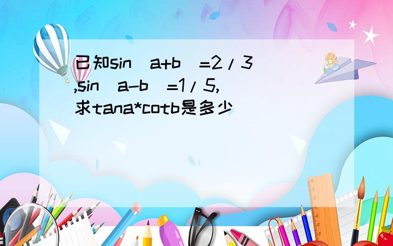 已知sin（a+b）=2/3,sin(a-b)=1/5,求tana*cotb是多少