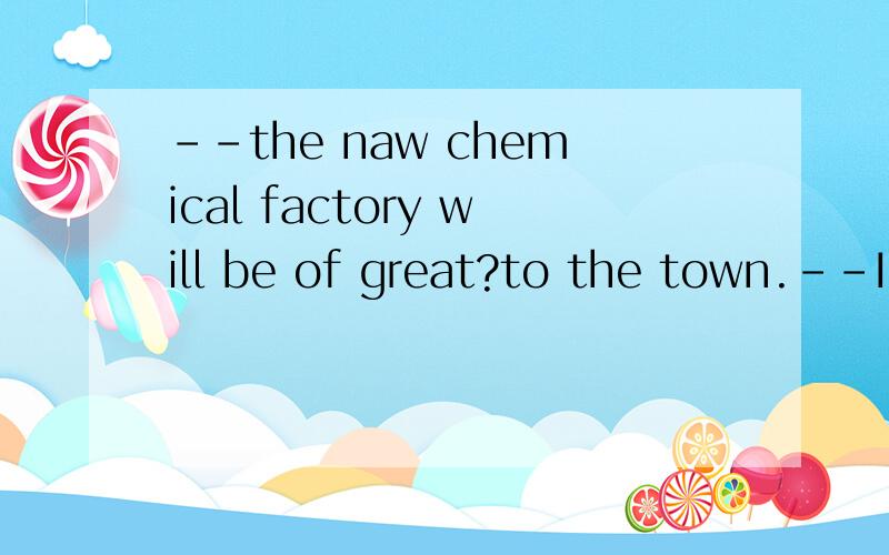 --the naw chemical factory will be of great?to the town.--I don't agree with you .It will make the quality of the air worse.为什么只能是benefit不能输treasure