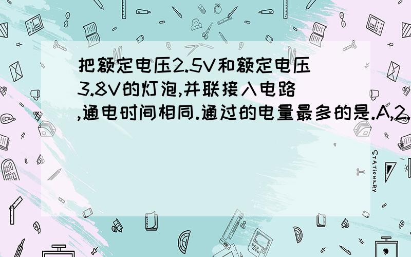 把额定电压2.5V和额定电压3.8V的灯泡,并联接入电路,通电时间相同.通过的电量最多的是.A,2.5V的灯泡,B 3.8V的灯泡.C一样多 D条件不足请做出答案并且解释.+第10题和第8题