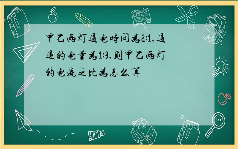 甲乙两灯通电时间为2:1,通过的电量为1:3,则甲乙两灯的电流之比为怎么算