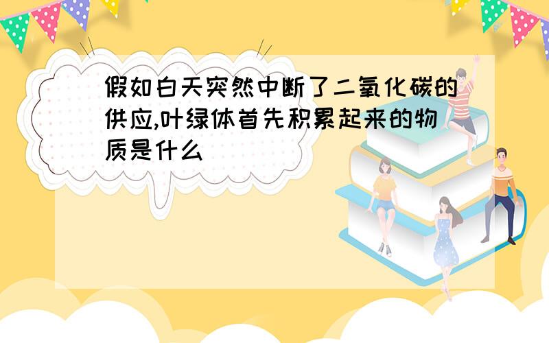 假如白天突然中断了二氧化碳的供应,叶绿体首先积累起来的物质是什么