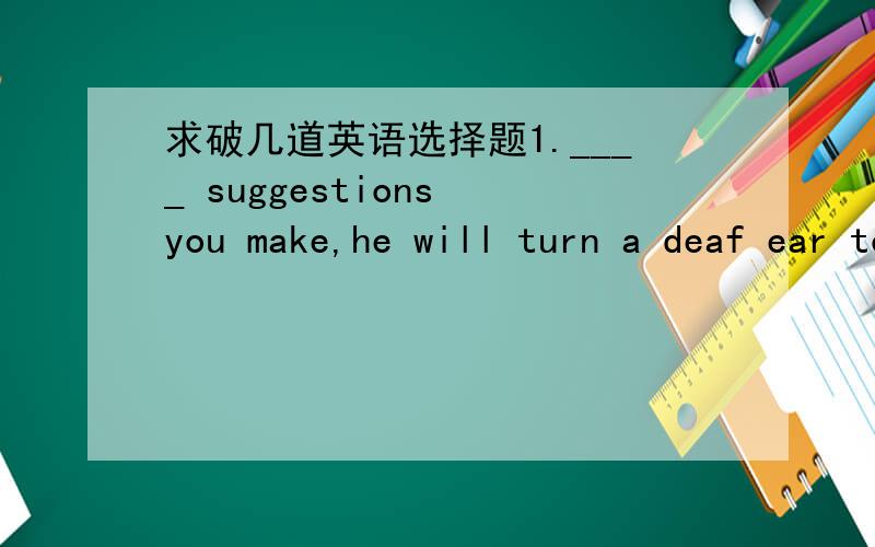 求破几道英语选择题1.____ suggestions you make,he will turn a deaf ear to them.[A] What [B] Whatever [C] Which [D] However 2.Frank gambled his money away ____ Jane spent hers all on dresses.[A] for [B] so [C] while [D] so that 3.____ wins the