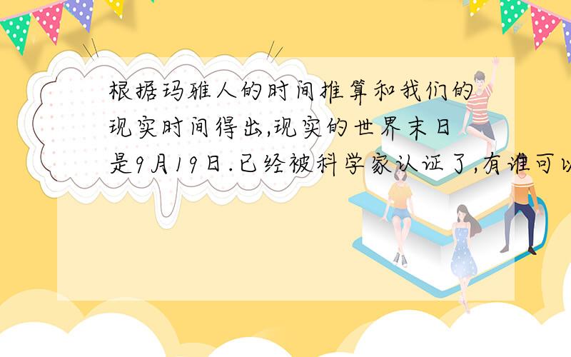 根据玛雅人的时间推算和我们的现实时间得出,现实的世界末日是9月19日.已经被科学家认证了,有谁可以解答出这正确吗?