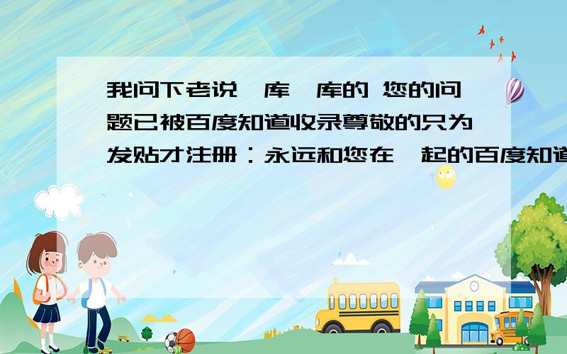 我问下老说一库一库的 您的问题已被百度知道收录尊敬的只为发贴才注册：永远和您在一起的百度知道（2011年2月11日）