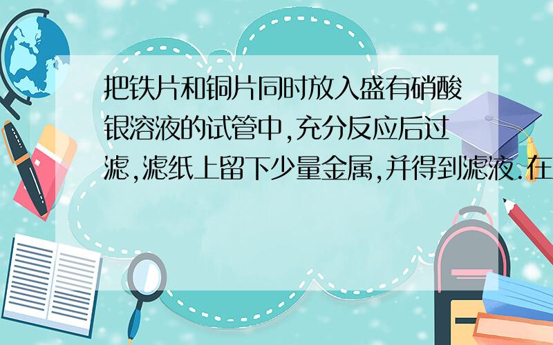 把铁片和铜片同时放入盛有硝酸银溶液的试管中,充分反应后过滤,滤纸上留下少量金属,并得到滤液.在滤液里滴加盐酸：（1）若有白色沉淀产生,则滤纸上一定含有的金属是——,滤液中一定含