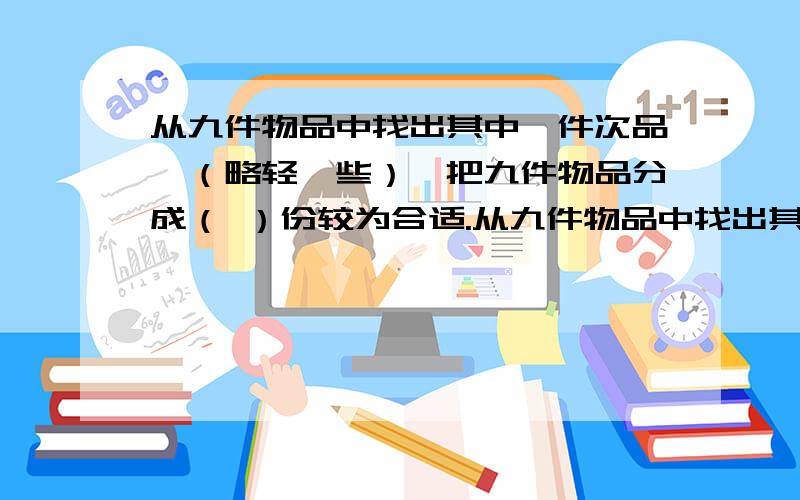 从九件物品中找出其中一件次品,（略轻一些）,把九件物品分成（ ）份较为合适.从九件物品中找出其中一件次品,（略轻一些）,把九件物品分成（ ）份较为合适.