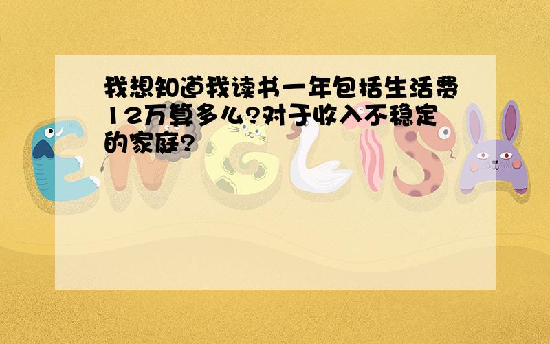 我想知道我读书一年包括生活费12万算多么?对于收入不稳定的家庭?