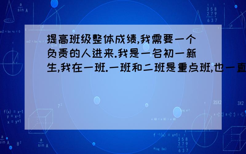 提高班级整体成绩,我需要一个负责的人进来.我是一名初一新生,我在一班.一班和二班是重点班,也一直在竞争着,我们不希望被二班超过,因为某些原因了.我希望大家可以出些能够提高整体成