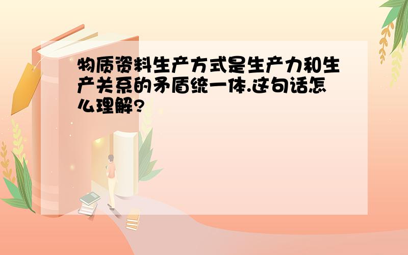 物质资料生产方式是生产力和生产关系的矛盾统一体.这句话怎么理解?