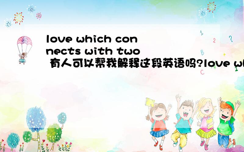 love which connects with two 有人可以帮我解释这段英语吗?love which connects with two person可不可以再帮我解释下这句英文解释出来的中文的意思啊？好象很深奥的哦~