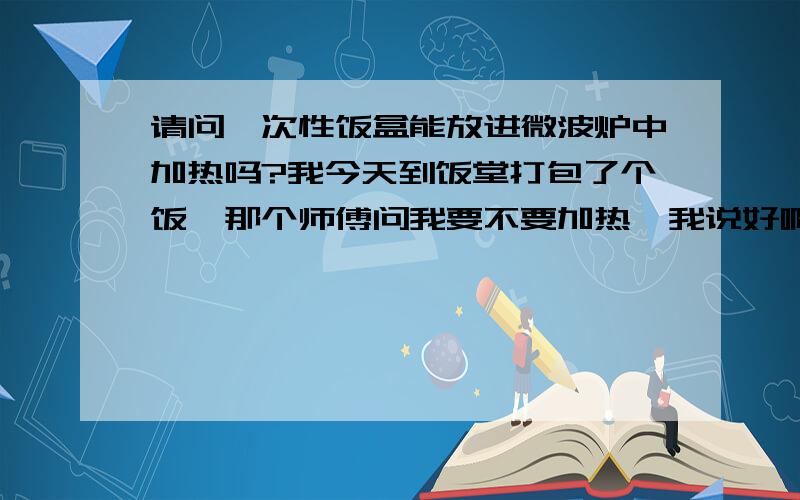 请问一次性饭盒能放进微波炉中加热吗?我今天到饭堂打包了个饭,那个师傅问我要不要加热,我说好啊,然后就看见他直接把一次性饭盒放在微波炉里面加热了.不是说只有专用的碟子、盘子才