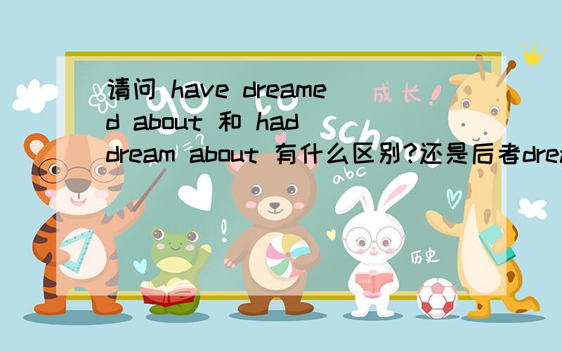 请问 have dreamed about 和 had dream about 有什么区别?还是后者dream要加ed呢?那么应该怎么改呢?后者.