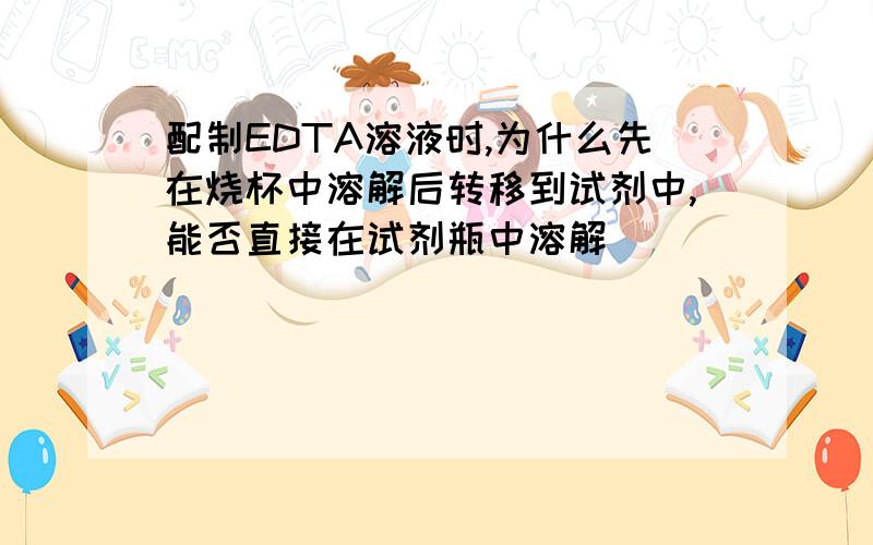 配制EDTA溶液时,为什么先在烧杯中溶解后转移到试剂中,能否直接在试剂瓶中溶解