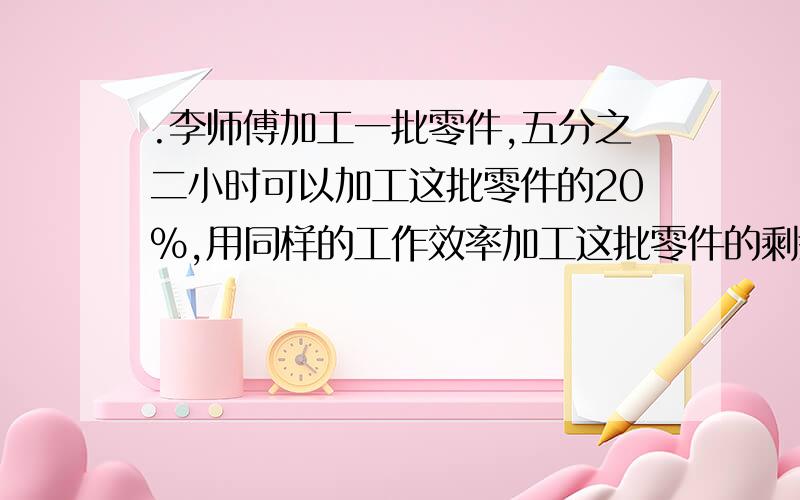 .李师傅加工一批零件,五分之二小时可以加工这批零件的20%,用同样的工作效率加工这批零件的剩余部分.李师傅加工一批零件,五分之二小时可以加工这批零件的20%,用同样的工作效率加工这批