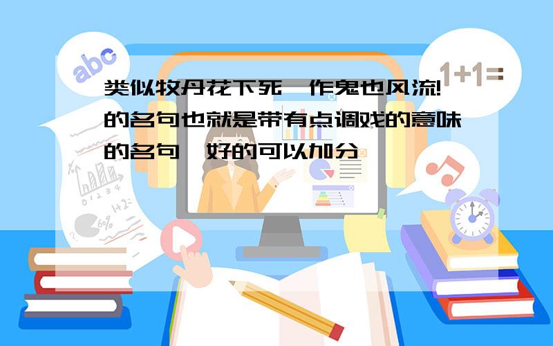 类似牧丹花下死,作鬼也风流!的名句也就是带有点调戏的意味的名句,好的可以加分