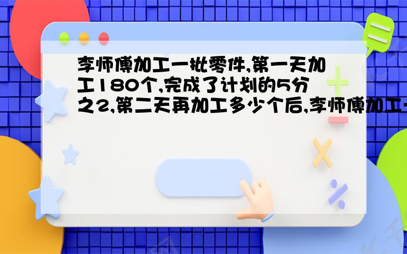 李师傅加工一批零件,第一天加工180个,完成了计划的5分之2,第二天再加工多少个后,李师傅加工一批零件，第一天加工180个，完成了计划的5分之2，第二天再加工多少个后，才能剩下计划的6分