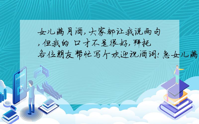 女儿满月酒,大家都让我说两句,但我的 口才不是很好,拜托各位朋友帮忙写个欢迎祝酒词!急女儿满月酒,大家都让我说两句,但我的口才不是很好,拜托各位朋友帮忙写个欢迎祝酒词!