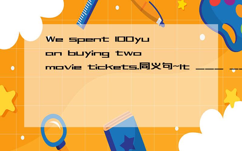 We spent 100yuan buying two movie tickets.同义句~It ___ ____ 100yuan ___ ____ two tickets.Two movie tickets _____ _____ 100yuan.